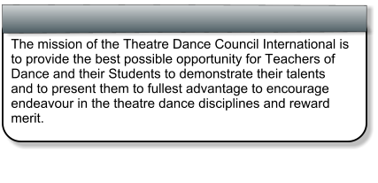The mission of the Theatre Dance Council International is to provide the best possible opportunity for Teachers of Dance and their Students to demonstrate their talents and to present them to fullest advantage to encourage endeavour in the theatre dance disciplines and reward merit.