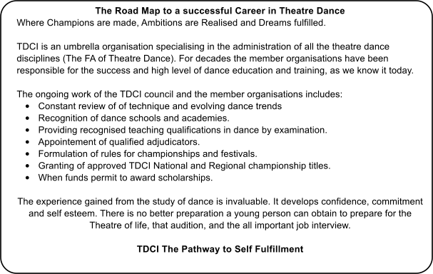 The Road Map to a successful Career in Theatre Dance Where Champions are made, Ambitions are Realised and Dreams fulfilled.  TDCI is an umbrella organisation specialising in the administration of all the theatre dance disciplines (The FA of Theatre Dance). For decades the member organisations have been responsible for the success and high level of dance education and training, as we know it today.  The ongoing work of the TDCI council and the member organisations includes: •	Constant review of of technique and evolving dance trends  •	Recognition of dance schools and academies. •	Providing recognised teaching qualifications in dance by examination. •	Appointement of qualified adjudicators. •	Formulation of rules for championships and festivals. •	Granting of approved TDCI National and Regional championship titles. •	When funds permit to award scholarships.  The experience gained from the study of dance is invaluable. It develops confidence, commitment and self esteem. There is no better preparation a young person can obtain to prepare for the Theatre of life, that audition, and the all important job interview. TDCI The Pathway to Self Fulfillment
