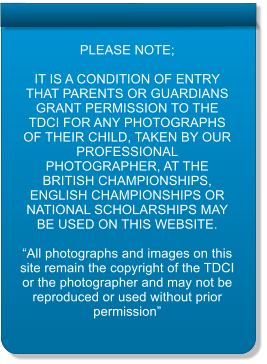 PLEASE NOTE;  IT IS A CONDITION OF ENTRY THAT PARENTS OR GUARDIANS GRANT PERMISSION TO THE TDCI FOR ANY PHOTOGRAPHS OF THEIR CHILD, TAKEN BY OUR PROFESSIONAL PHOTOGRAPHER, AT THE BRITISH CHAMPIONSHIPS, ENGLISH CHAMPIONSHIPS OR NATIONAL SCHOLARSHIPS MAY BE USED ON THIS WEBSITE.  “All photographs and images on this site remain the copyright of the TDCI or the photographer and may not be reproduced or used without prior permission”